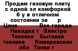 Продам газовую плиту с одной эл.комфоркой б/у в отличном состоянии за 3000р › Цена ­ 3 000 - Все города, Находка г. Электро-Техника » Бытовая техника   . Кемеровская обл.,Топки г.